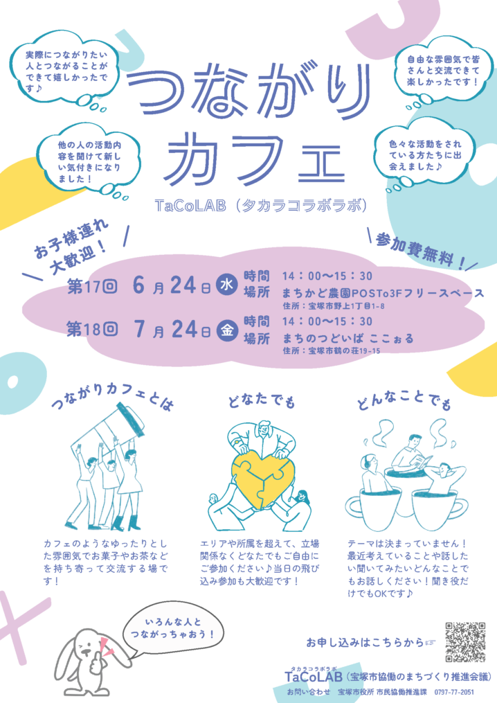 つながり カフェ 第17回 月 24日●場所 まちかど農園POSTo3Fフリースペース 水 時間14：00～15：30 6 どなたでも つながりカフェとは どんなことでも エリアや所属を超えて、立場 関係なくどなたでもご自由に ご参加ください♪当日の飛び 込み参加も大歓迎です！ テーマは決まっていません！ 最近考えていることや話した い聞いてみたいどんなことで もお話しください！聞き役だ けでもOKです♪ 　TaCoLAB（タカラコラボラボ） お申し込みはこちらから☞ 　TaCoLA　B（宝塚市協働のまちづくり推進会議） タカラコラボラボ お問い合わせ　宝塚市役所 市民協働推進課　0797-77-2051 カフェのようなゆったりとし た雰囲気でお菓子やお茶など を持ち寄って交流する場で す！ いろんな人と つながっちゃおう！　 第18回7 月24日●金 時間 場所まちのつどいば ここぉる 自由な雰囲気で皆 さんと交流できて 楽しかったです！ 実際につながりたい 人とつながることが できて嬉しかったで す♪ 他の人の活動内 容を聞けて新し い気付きになり ました！ 色々な活動をされ ている方たちに出 会えました♪ 参加費無料！ お子様連れ 大歓迎！ 住所：宝塚市野上1丁目1-8 14：00～15：30 住所：宝塚市鶴の荘19-15